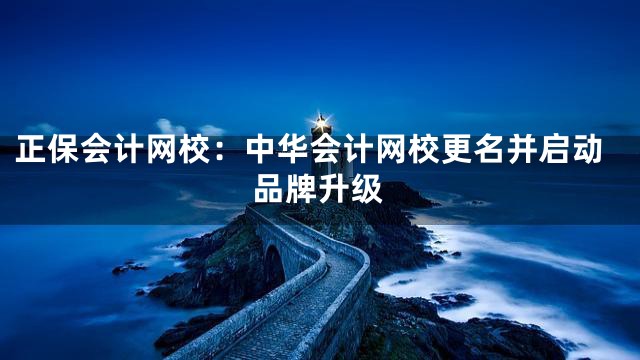 正保会计网校：中华会计网校更名并启动品牌升级