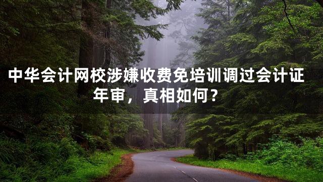 中华会计网校涉嫌收费免培训调过会计证年审，真相如何？
