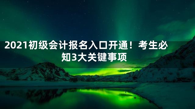 2021初级会计报名入口开通！考生必知3大关键事项