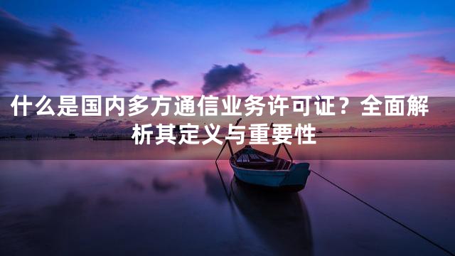 什么是国内多方通信业务许可证？全面解析其定义与重要性
