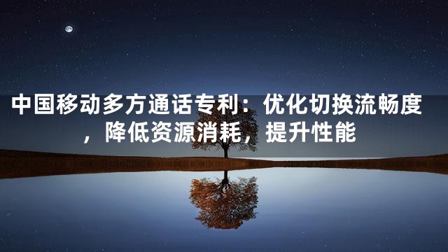 中国移动多方通话专利：优化切换流畅度，降低资源消耗，提升性能