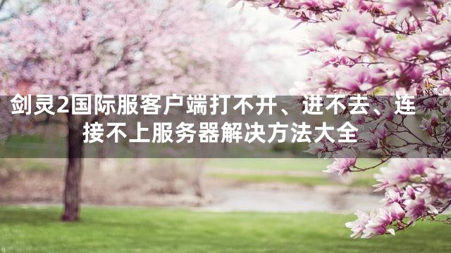 剑灵2国际服客户端打不开、进不去、连接不上服务器解决方法大全