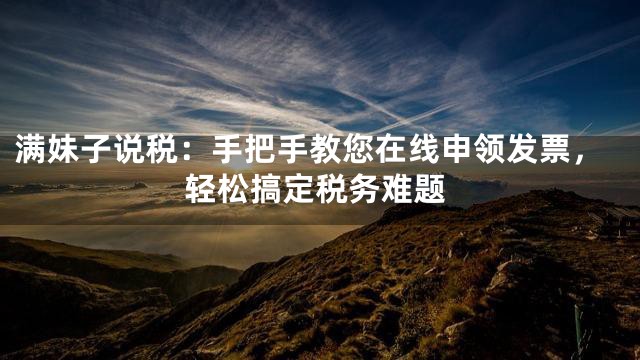 满妹子说税：手把手教您在线申领发票，轻松搞定税务难题