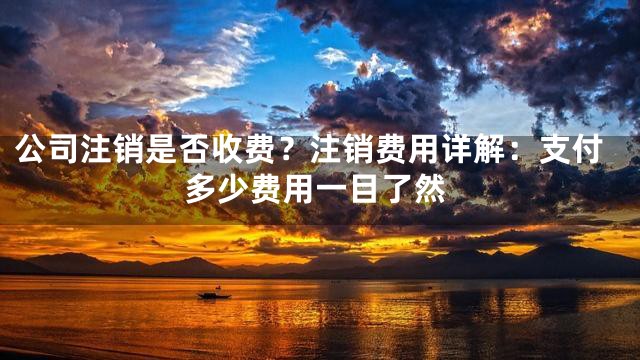 公司注销是否收费？注销费用详解：支付多少费用一目了然