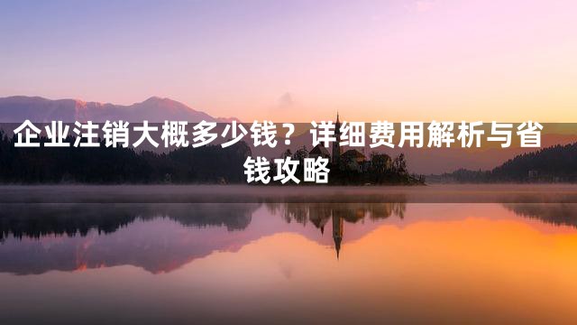 企业注销大概多少钱？详细费用解析与省钱攻略