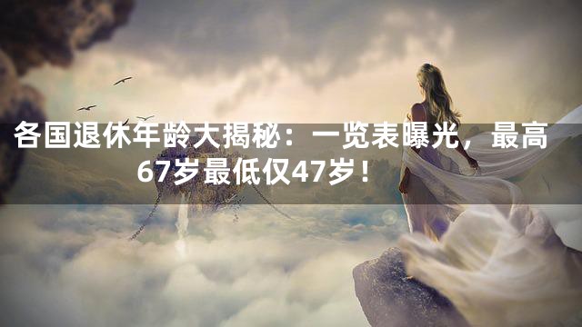 各国退休年龄大揭秘：一览表曝光，最高67岁最低仅47岁！