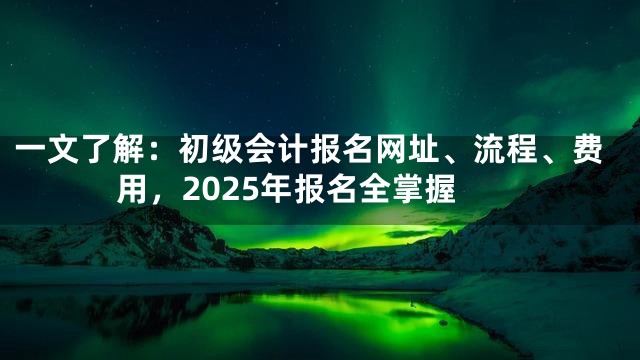 一文了解：初级会计报名网址、流程、费用，2025年报名全掌握