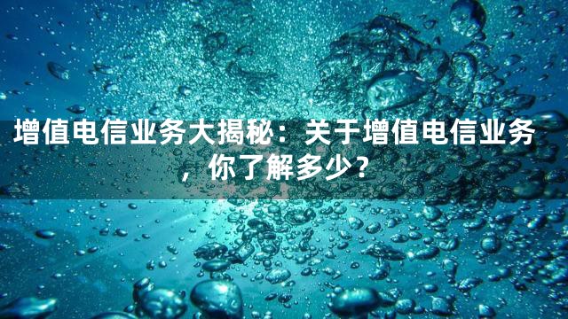 增值电信业务大揭秘：关于增值电信业务，你了解多少？