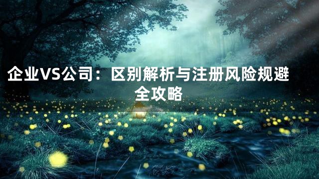 企业VS公司：区别解析与注册风险规避全攻略