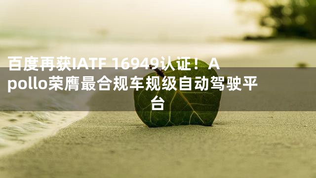 百度再获IATF 16949认证！Apollo荣膺最合规车规级自动驾驶平台