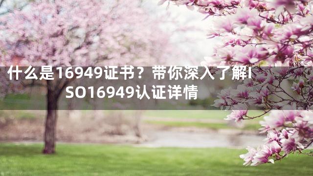 什么是16949证书？带你深入了解ISO16949认证详情