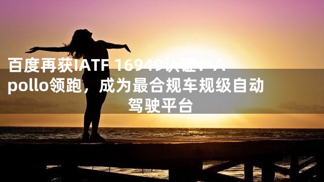 百度再获IATF 16949认证！Apollo领跑，成为最合规车规级自动驾驶平台