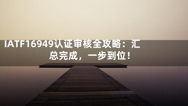 IATF16949认证审核全攻略：汇总完成，一步到位！