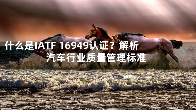 什么是IATF 16949认证？解析汽车行业质量管理标准