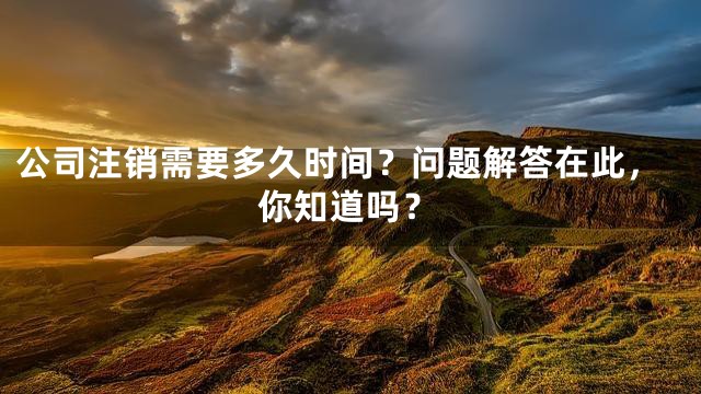 公司注销需要多久时间？问题解答在此，你知道吗？