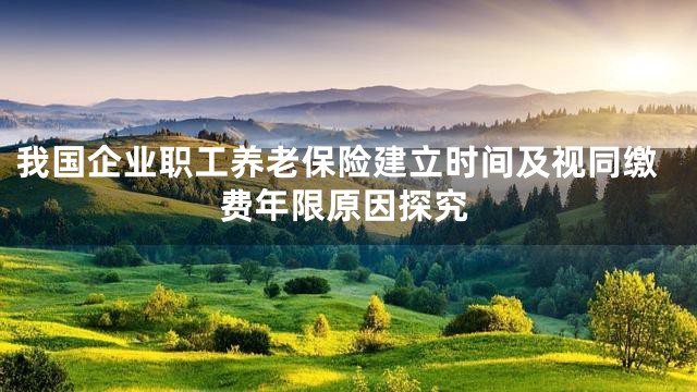我国企业职工养老保险建立时间及视同缴费年限原因探究
