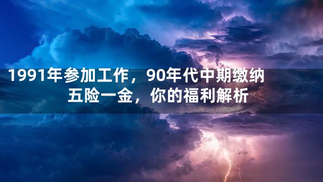 1991年参加工作，90年代中期缴纳五险一金，你的福利解析