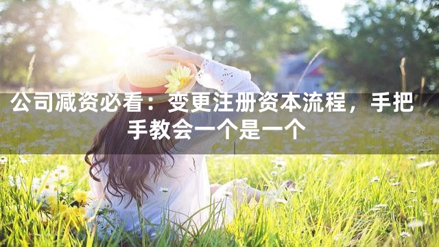 公司减资必看：变更注册资本流程，手把手教会一个是一个