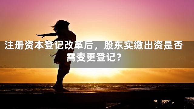 注册资本登记改革后，股东实缴出资是否需变更登记？