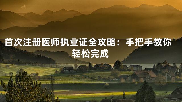 首次注册医师执业证全攻略：手把手教你轻松完成
