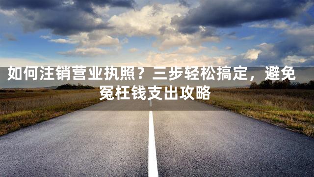 如何注销营业执照？三步轻松搞定，避免冤枉钱支出攻略