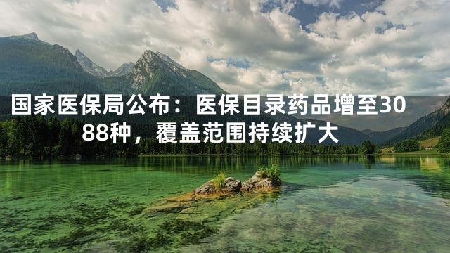 国家医保局公布：医保目录药品增至3088种，覆盖范围持续扩大