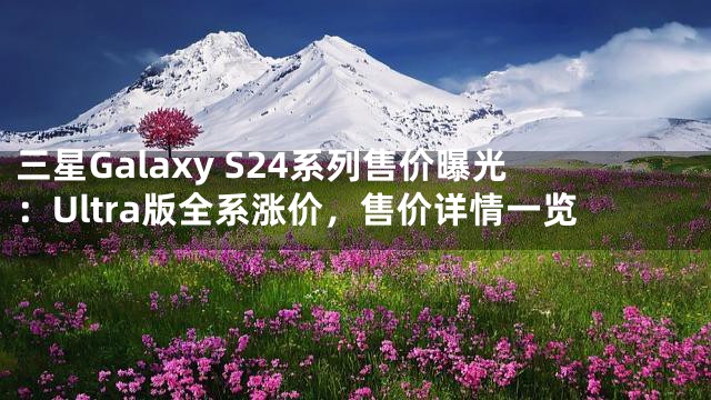 三星Galaxy S24系列售价曝光：Ultra版全系涨价，售价详情一览