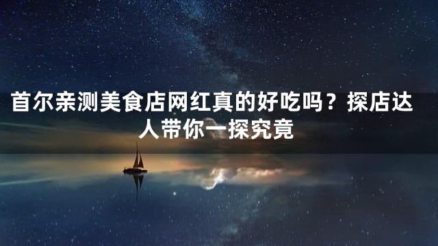 首尔亲测美食店网红真的好吃吗？探店达人带你一探究竟