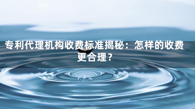 专利代理机构收费标准揭秘：怎样的收费更合理？