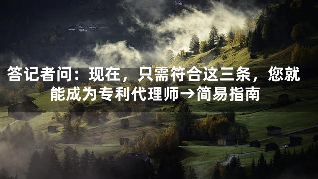 答记者问：现在，只需符合这三条，您就能成为专利代理师→简易指南