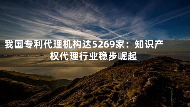 我国专利代理机构达5269家：知识产权代理行业稳步崛起