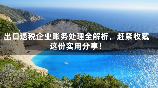 出口退税企业账务处理全解析，赶紧收藏这份实用分享！