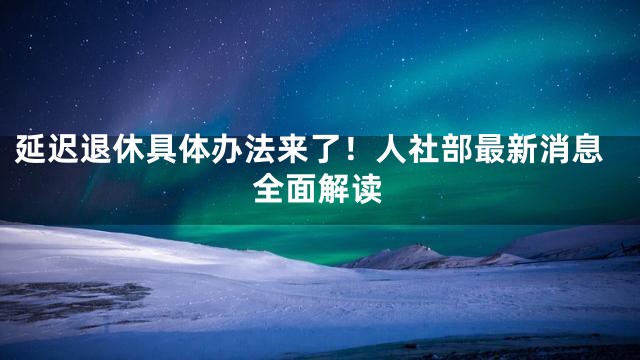 延迟退休具体办法来了！人社部最新消息全面解读