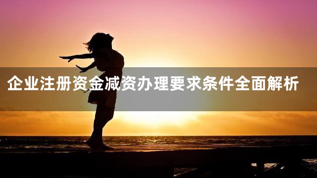 企业注册资金减资办理要求条件全面解析