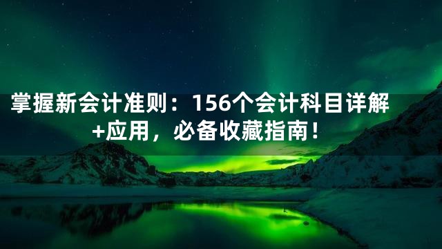掌握新会计准则：156个会计科目详解+应用，必备收藏指南！