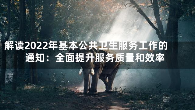 解读2022年基本公共卫生服务工作的通知：全面提升服务质量和效率