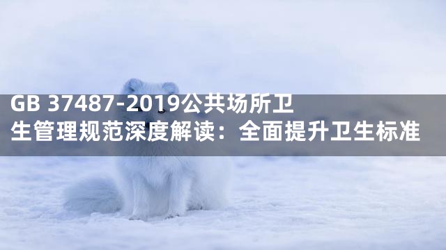 GB 37487-2019公共场所卫生管理规范深度解读：全面提升卫生标准