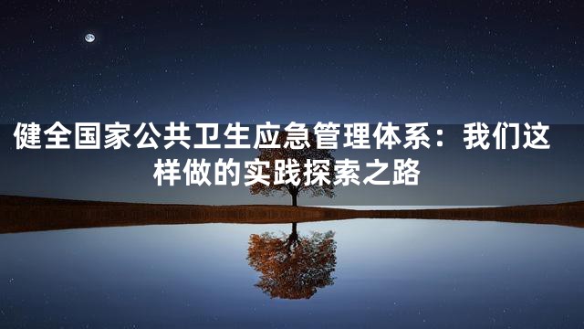 健全国家公共卫生应急管理体系：我们这样做的实践探索之路