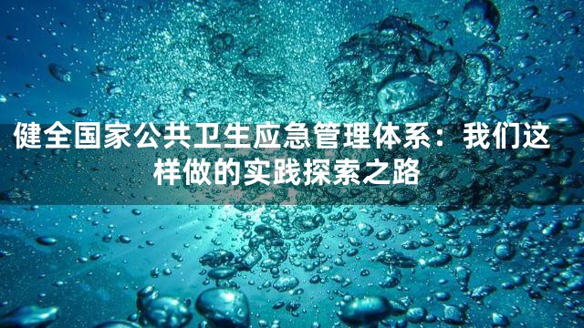 健全国家公共卫生应急管理体系：我们这样做的实践探索之路