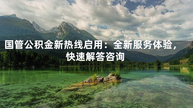 国管公积金新热线启用：全新服务体验，快速解答咨询