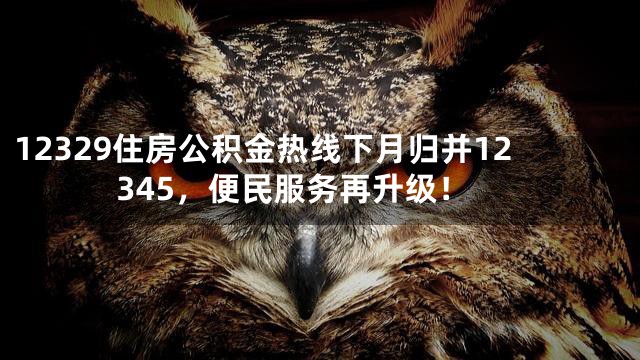 12329住房公积金热线下月归并12345，便民服务再升级！