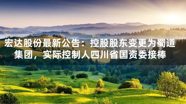 宏达股份最新公告：控股股东变更为蜀道集团，实际控制人四川省国资委接棒