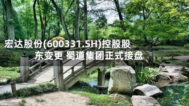 宏达股份(600331.SH)控股股东变更 蜀道集团正式接盘