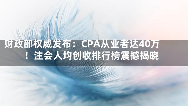 财政部权威发布：CPA从业者达40万！注会人均创收排行榜震撼揭晓