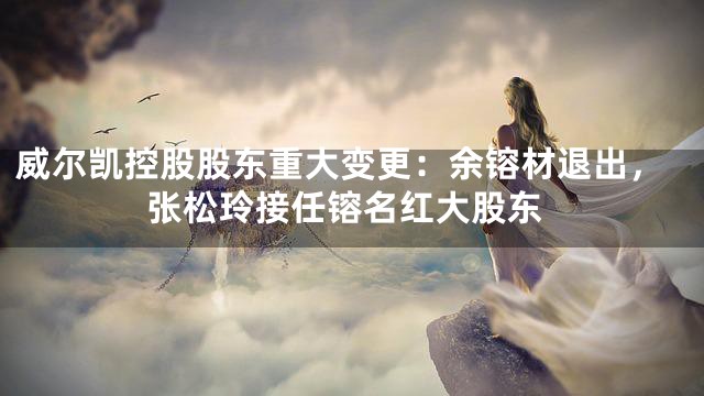 威尔凯控股股东重大变更：余镕材退出，张松玲接任镕名红大股东