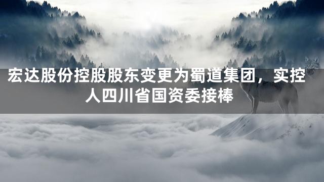 宏达股份控股股东变更为蜀道集团，实控人四川省国资委接棒