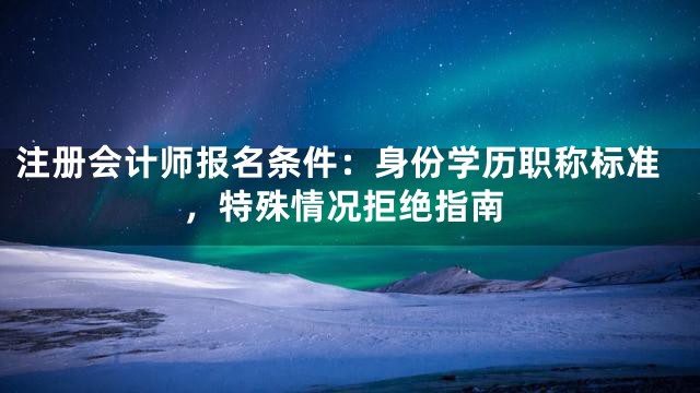 注册会计师报名条件：身份学历职称标准，特殊情况拒绝指南