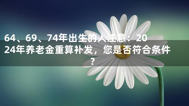 64、69、74年出生的人注意：2024年养老金重算补发，您是否符合条件？