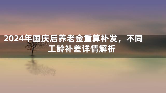 2024年国庆后养老金重算补发，不同工龄补差详情解析
