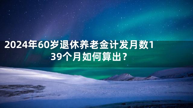 2024年60岁退休养老金计发月数139个月如何算出？